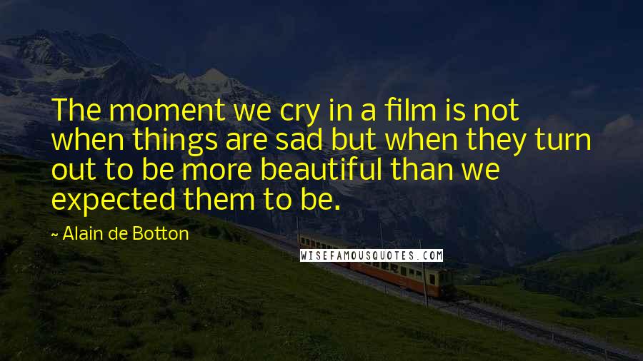 Alain De Botton Quotes: The moment we cry in a film is not when things are sad but when they turn out to be more beautiful than we expected them to be.