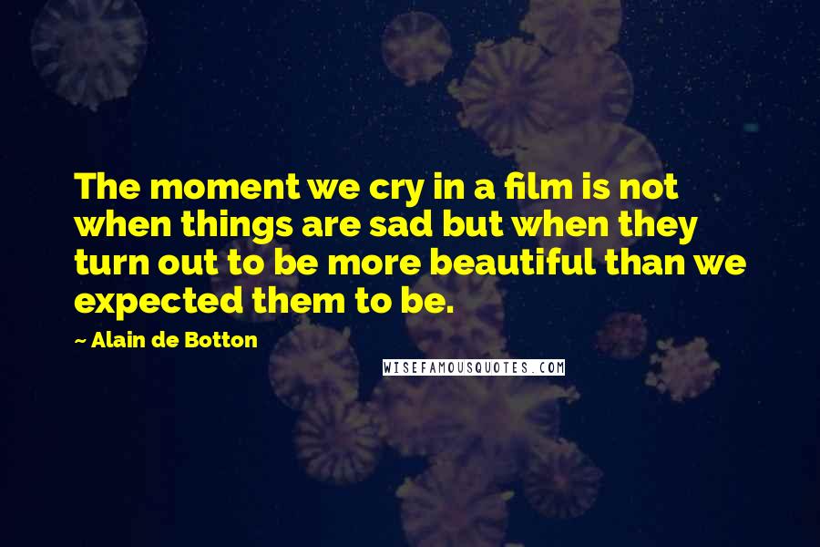 Alain De Botton Quotes: The moment we cry in a film is not when things are sad but when they turn out to be more beautiful than we expected them to be.