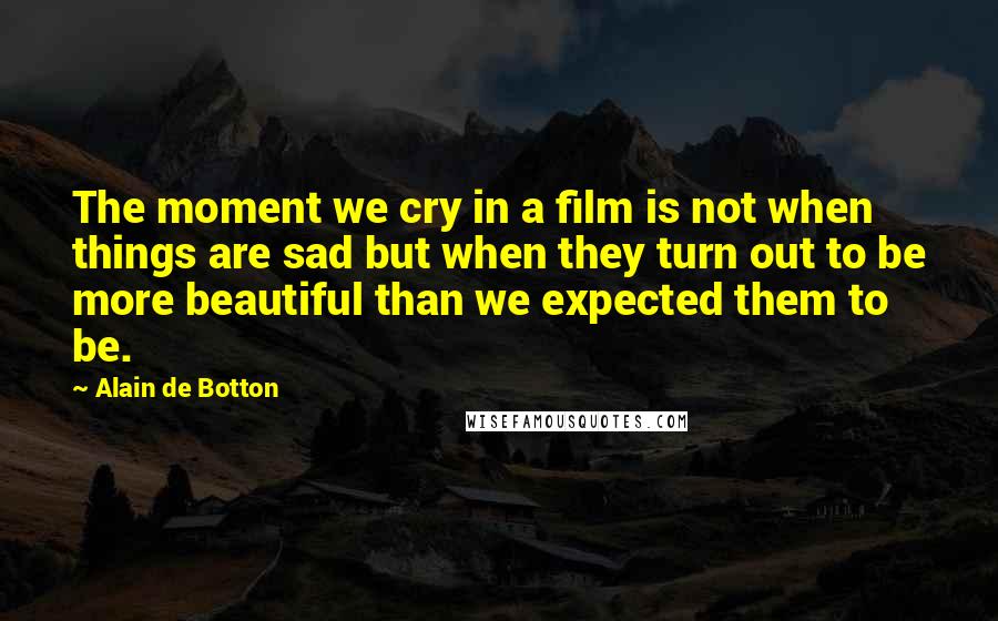 Alain De Botton Quotes: The moment we cry in a film is not when things are sad but when they turn out to be more beautiful than we expected them to be.