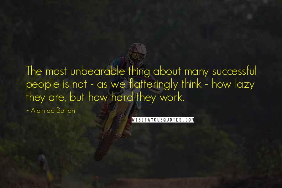 Alain De Botton Quotes: The most unbearable thing about many successful people is not - as we flatteringly think - how lazy they are, but how hard they work.