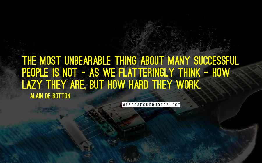 Alain De Botton Quotes: The most unbearable thing about many successful people is not - as we flatteringly think - how lazy they are, but how hard they work.