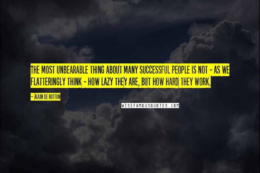 Alain De Botton Quotes: The most unbearable thing about many successful people is not - as we flatteringly think - how lazy they are, but how hard they work.