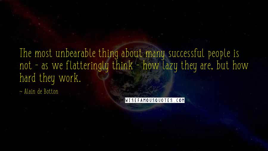 Alain De Botton Quotes: The most unbearable thing about many successful people is not - as we flatteringly think - how lazy they are, but how hard they work.