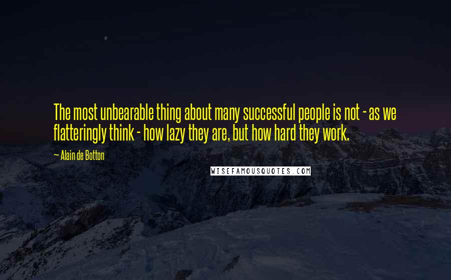 Alain De Botton Quotes: The most unbearable thing about many successful people is not - as we flatteringly think - how lazy they are, but how hard they work.