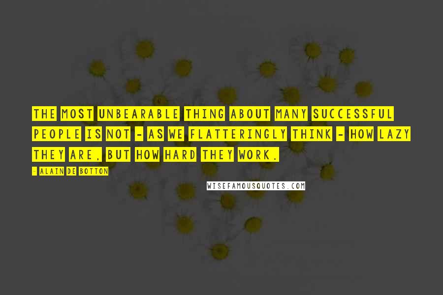 Alain De Botton Quotes: The most unbearable thing about many successful people is not - as we flatteringly think - how lazy they are, but how hard they work.