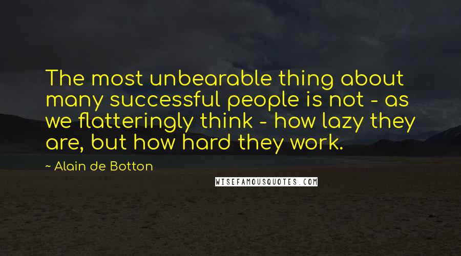 Alain De Botton Quotes: The most unbearable thing about many successful people is not - as we flatteringly think - how lazy they are, but how hard they work.