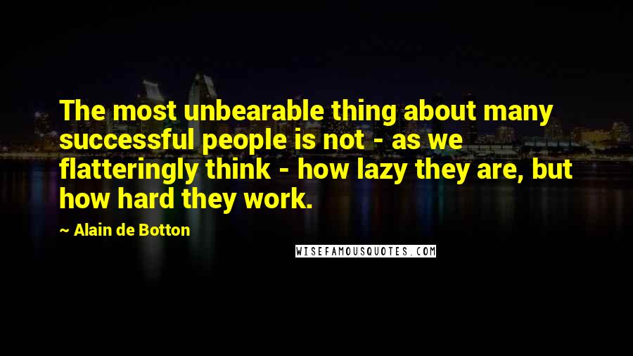 Alain De Botton Quotes: The most unbearable thing about many successful people is not - as we flatteringly think - how lazy they are, but how hard they work.