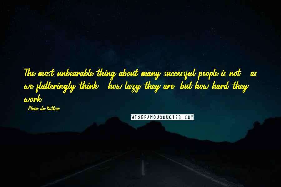 Alain De Botton Quotes: The most unbearable thing about many successful people is not - as we flatteringly think - how lazy they are, but how hard they work.