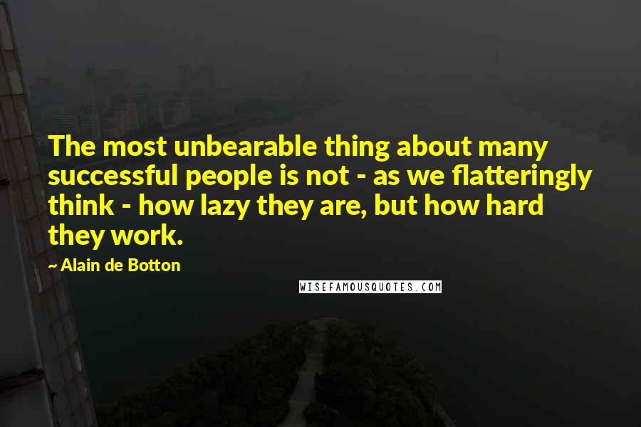 Alain De Botton Quotes: The most unbearable thing about many successful people is not - as we flatteringly think - how lazy they are, but how hard they work.