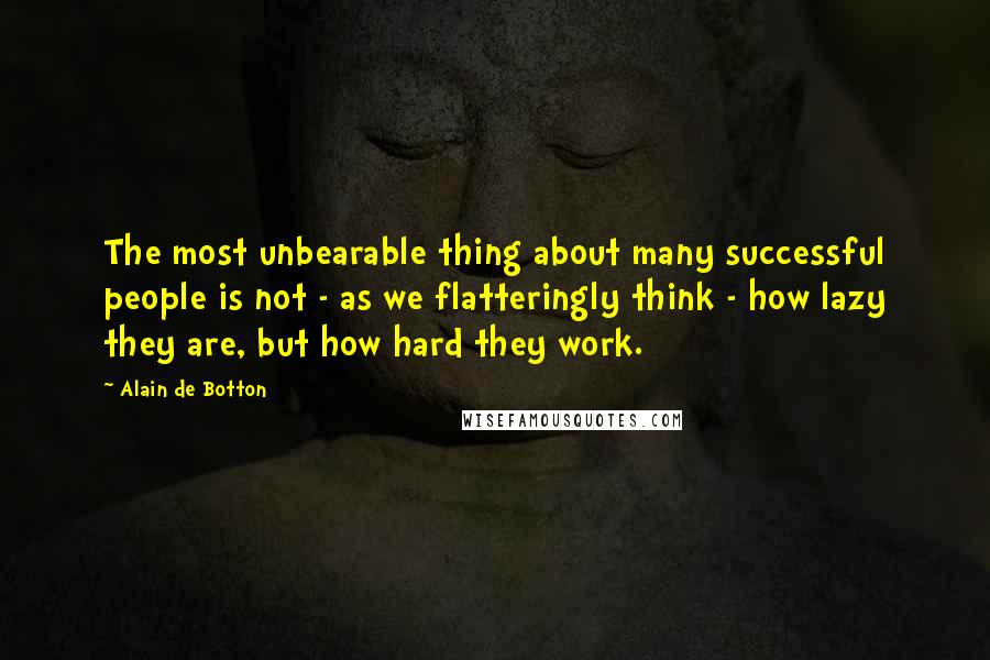 Alain De Botton Quotes: The most unbearable thing about many successful people is not - as we flatteringly think - how lazy they are, but how hard they work.