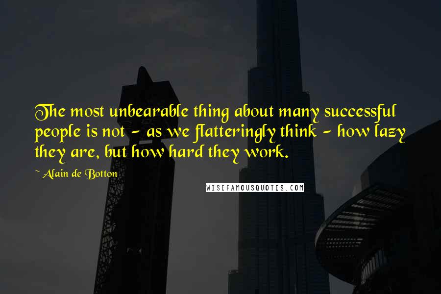 Alain De Botton Quotes: The most unbearable thing about many successful people is not - as we flatteringly think - how lazy they are, but how hard they work.