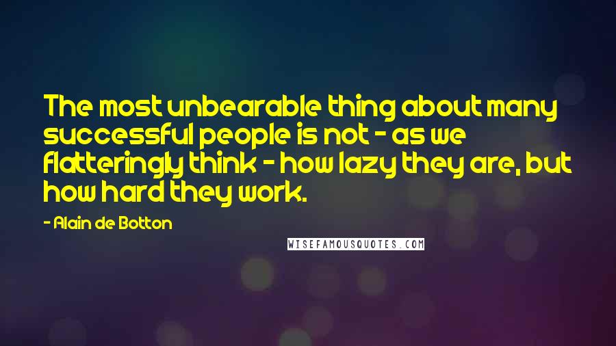 Alain De Botton Quotes: The most unbearable thing about many successful people is not - as we flatteringly think - how lazy they are, but how hard they work.