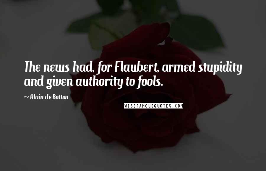 Alain De Botton Quotes: The news had, for Flaubert, armed stupidity and given authority to fools.