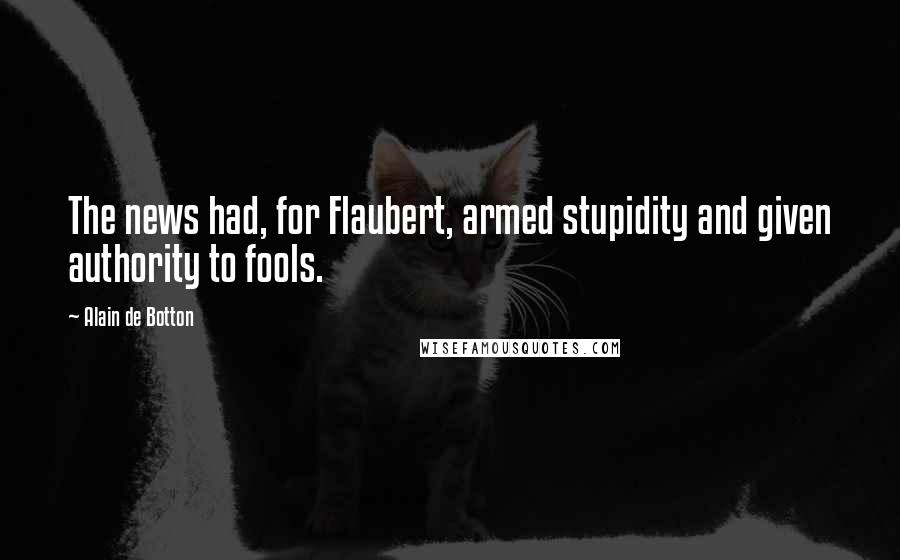 Alain De Botton Quotes: The news had, for Flaubert, armed stupidity and given authority to fools.