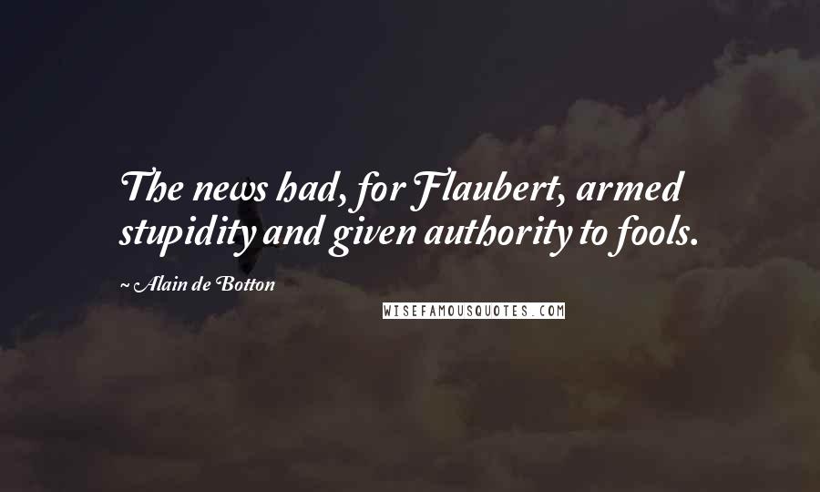 Alain De Botton Quotes: The news had, for Flaubert, armed stupidity and given authority to fools.