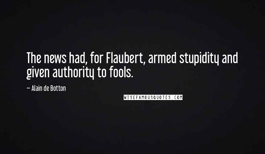 Alain De Botton Quotes: The news had, for Flaubert, armed stupidity and given authority to fools.