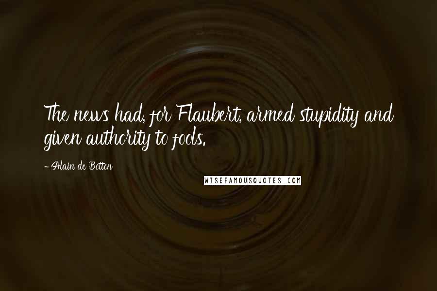 Alain De Botton Quotes: The news had, for Flaubert, armed stupidity and given authority to fools.