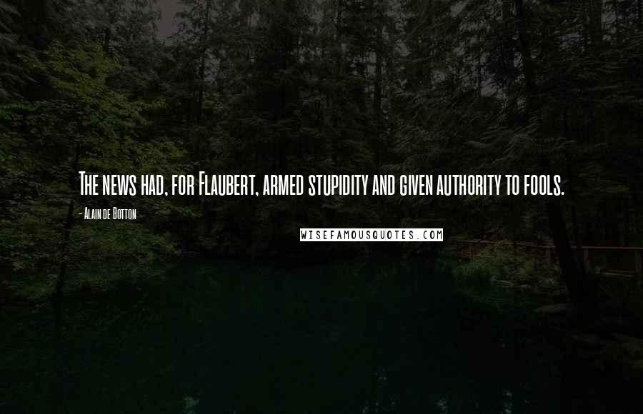 Alain De Botton Quotes: The news had, for Flaubert, armed stupidity and given authority to fools.