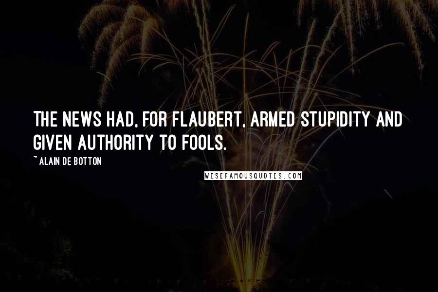 Alain De Botton Quotes: The news had, for Flaubert, armed stupidity and given authority to fools.