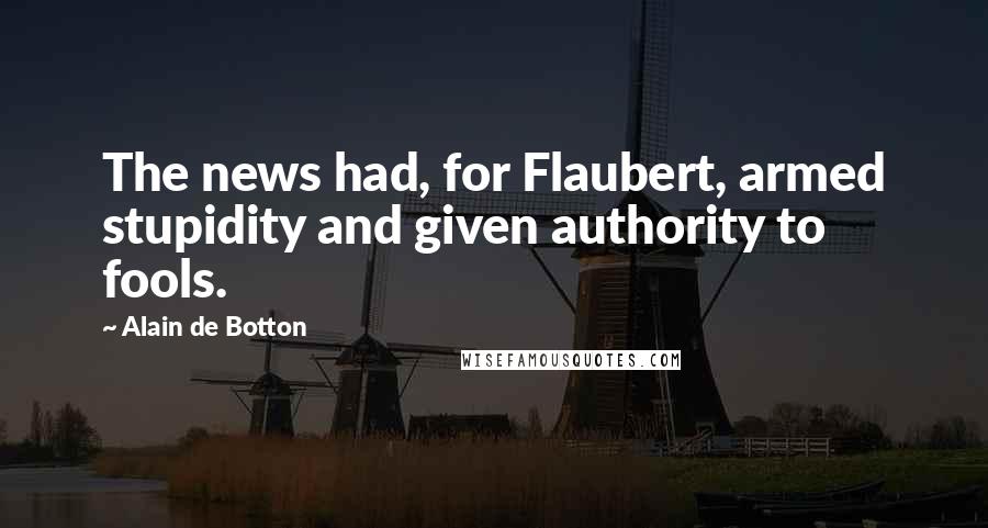Alain De Botton Quotes: The news had, for Flaubert, armed stupidity and given authority to fools.