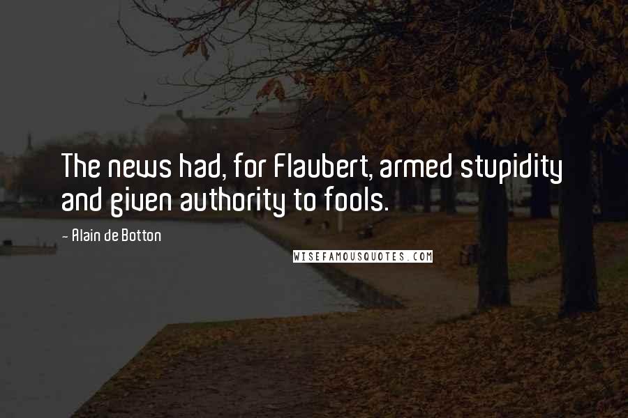 Alain De Botton Quotes: The news had, for Flaubert, armed stupidity and given authority to fools.