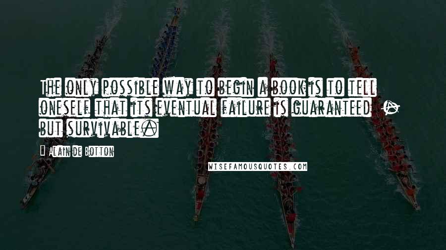 Alain De Botton Quotes: The only possible way to begin a book is to tell oneself that its eventual failure is guaranteed - but survivable.