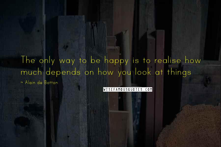 Alain De Botton Quotes: The only way to be happy is to realise how much depends on how you look at things