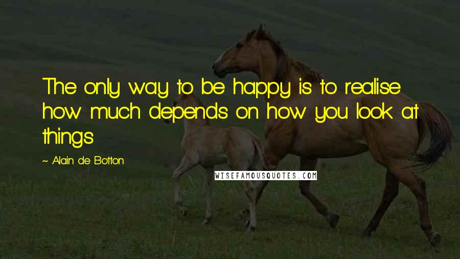 Alain De Botton Quotes: The only way to be happy is to realise how much depends on how you look at things