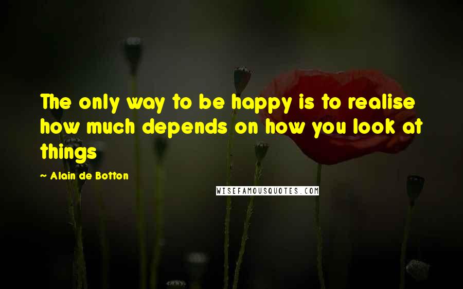 Alain De Botton Quotes: The only way to be happy is to realise how much depends on how you look at things