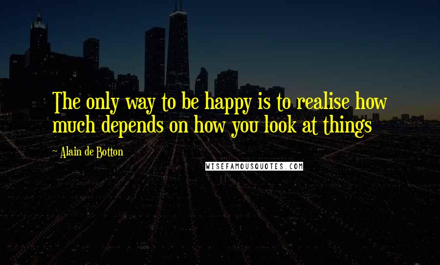 Alain De Botton Quotes: The only way to be happy is to realise how much depends on how you look at things