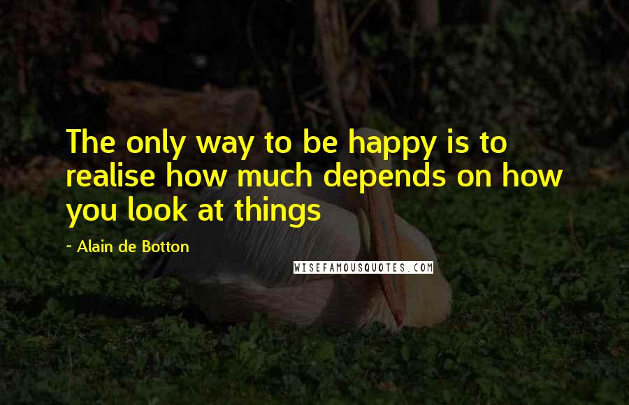 Alain De Botton Quotes: The only way to be happy is to realise how much depends on how you look at things