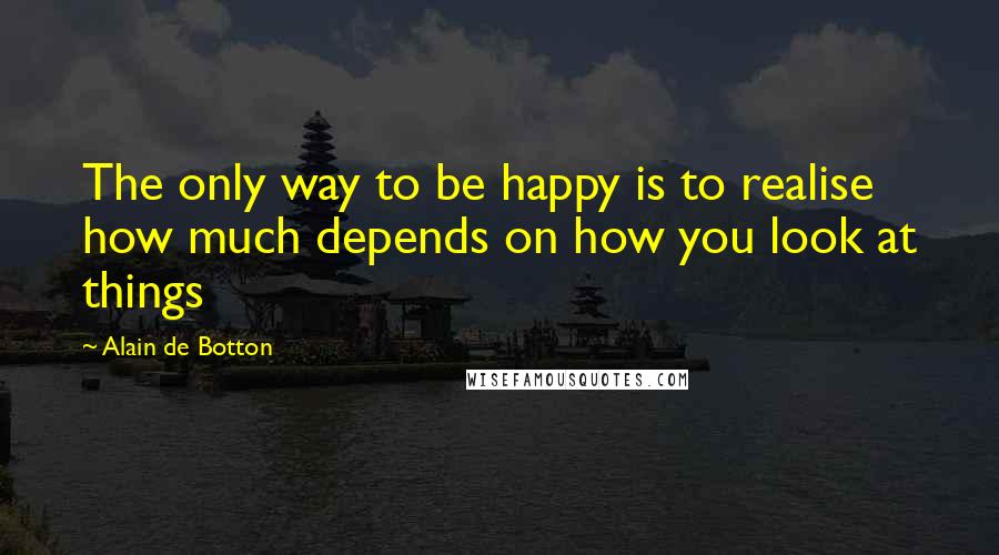 Alain De Botton Quotes: The only way to be happy is to realise how much depends on how you look at things