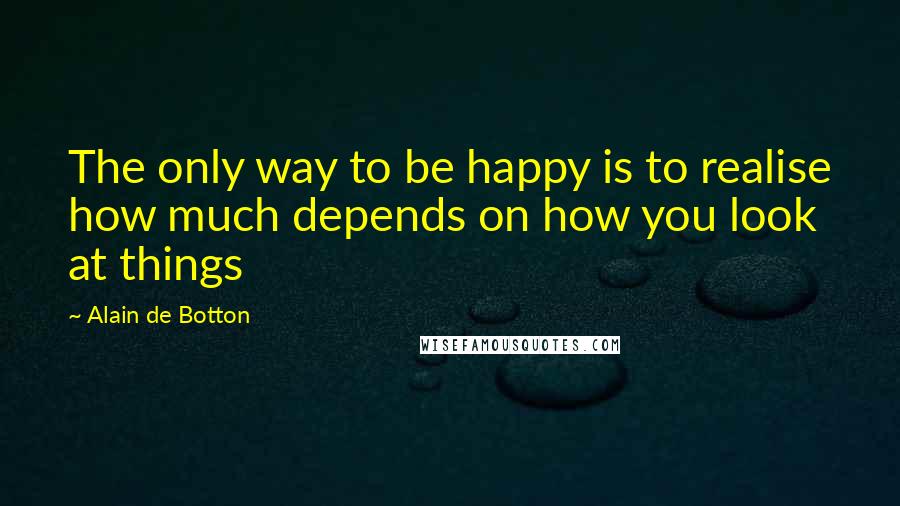 Alain De Botton Quotes: The only way to be happy is to realise how much depends on how you look at things
