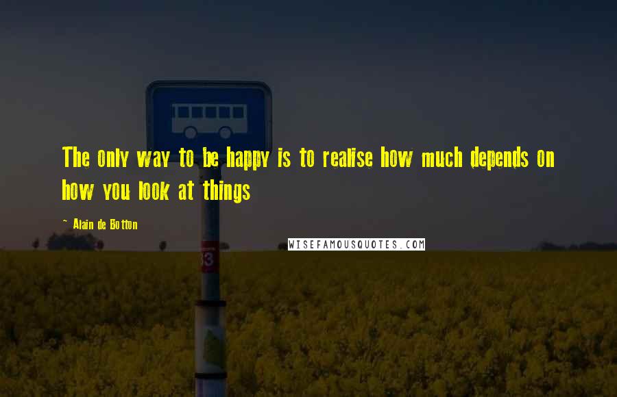 Alain De Botton Quotes: The only way to be happy is to realise how much depends on how you look at things