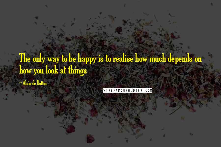 Alain De Botton Quotes: The only way to be happy is to realise how much depends on how you look at things