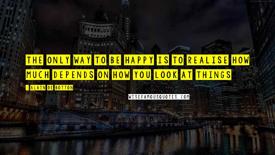 Alain De Botton Quotes: The only way to be happy is to realise how much depends on how you look at things