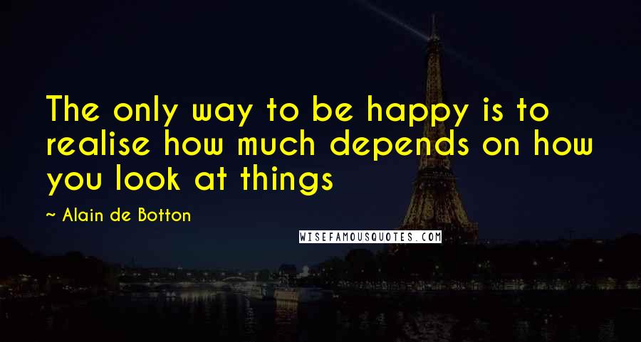 Alain De Botton Quotes: The only way to be happy is to realise how much depends on how you look at things