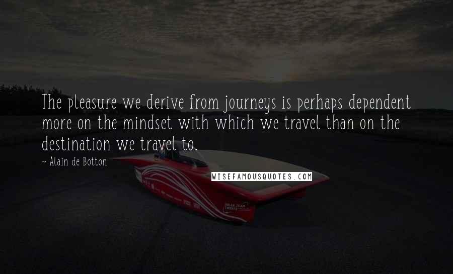 Alain De Botton Quotes: The pleasure we derive from journeys is perhaps dependent more on the mindset with which we travel than on the destination we travel to.