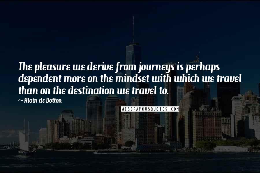 Alain De Botton Quotes: The pleasure we derive from journeys is perhaps dependent more on the mindset with which we travel than on the destination we travel to.