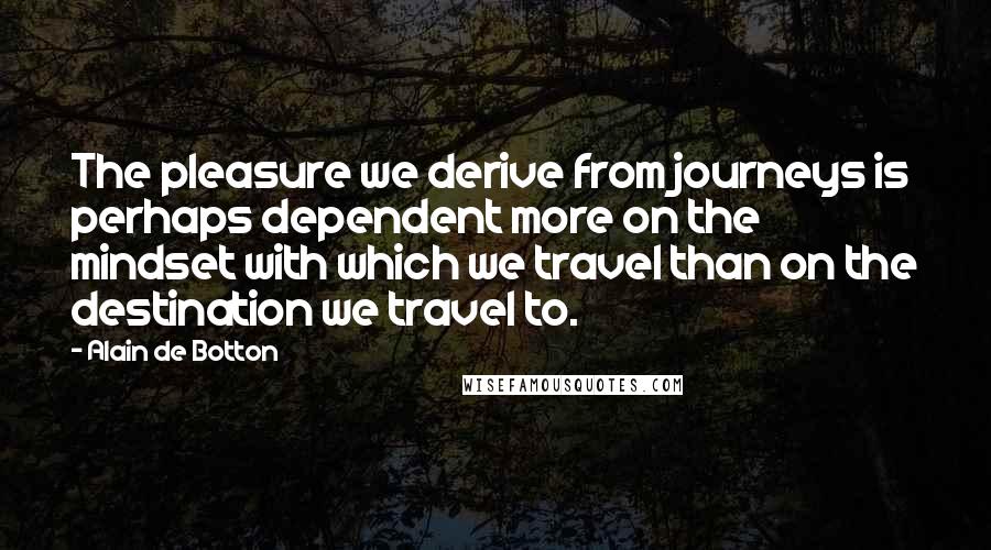 Alain De Botton Quotes: The pleasure we derive from journeys is perhaps dependent more on the mindset with which we travel than on the destination we travel to.