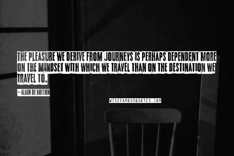 Alain De Botton Quotes: The pleasure we derive from journeys is perhaps dependent more on the mindset with which we travel than on the destination we travel to.