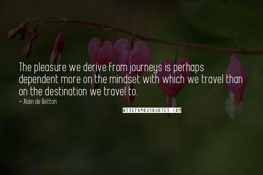 Alain De Botton Quotes: The pleasure we derive from journeys is perhaps dependent more on the mindset with which we travel than on the destination we travel to.