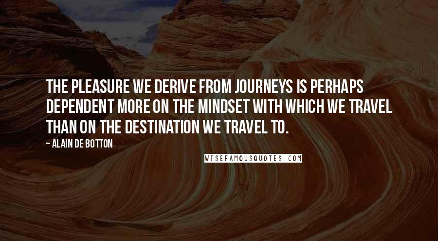 Alain De Botton Quotes: The pleasure we derive from journeys is perhaps dependent more on the mindset with which we travel than on the destination we travel to.