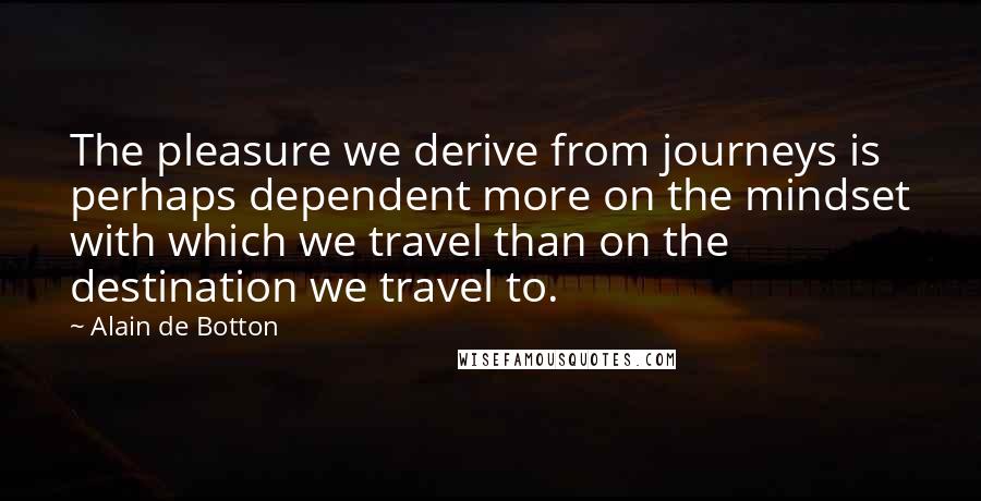 Alain De Botton Quotes: The pleasure we derive from journeys is perhaps dependent more on the mindset with which we travel than on the destination we travel to.