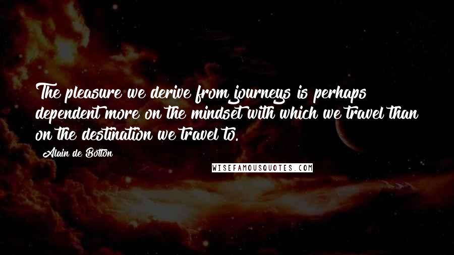 Alain De Botton Quotes: The pleasure we derive from journeys is perhaps dependent more on the mindset with which we travel than on the destination we travel to.