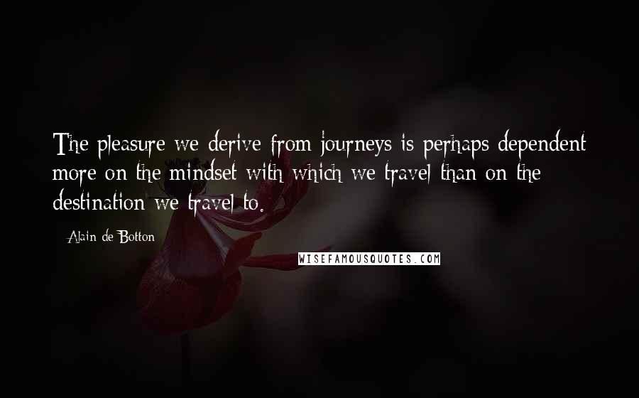 Alain De Botton Quotes: The pleasure we derive from journeys is perhaps dependent more on the mindset with which we travel than on the destination we travel to.