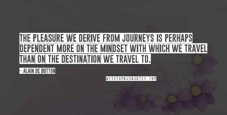 Alain De Botton Quotes: The pleasure we derive from journeys is perhaps dependent more on the mindset with which we travel than on the destination we travel to.