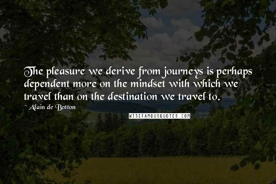 Alain De Botton Quotes: The pleasure we derive from journeys is perhaps dependent more on the mindset with which we travel than on the destination we travel to.