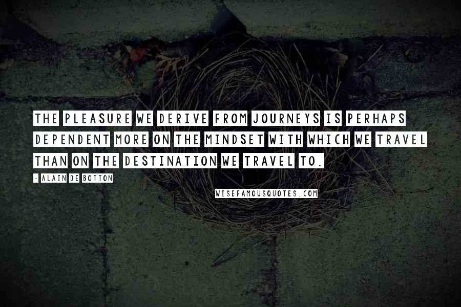 Alain De Botton Quotes: The pleasure we derive from journeys is perhaps dependent more on the mindset with which we travel than on the destination we travel to.