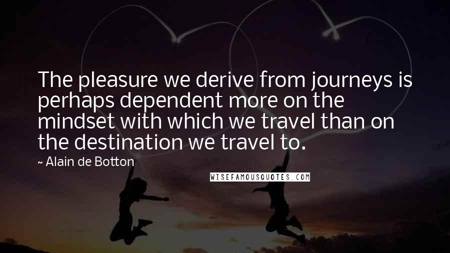 Alain De Botton Quotes: The pleasure we derive from journeys is perhaps dependent more on the mindset with which we travel than on the destination we travel to.